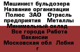 Машинист бульдозера › Название организации ­ Полюс, ЗАО › Отрасль предприятия ­ Металлы › Минимальный оклад ­ 1 - Все города Работа » Вакансии   . Московская обл.,Лобня г.